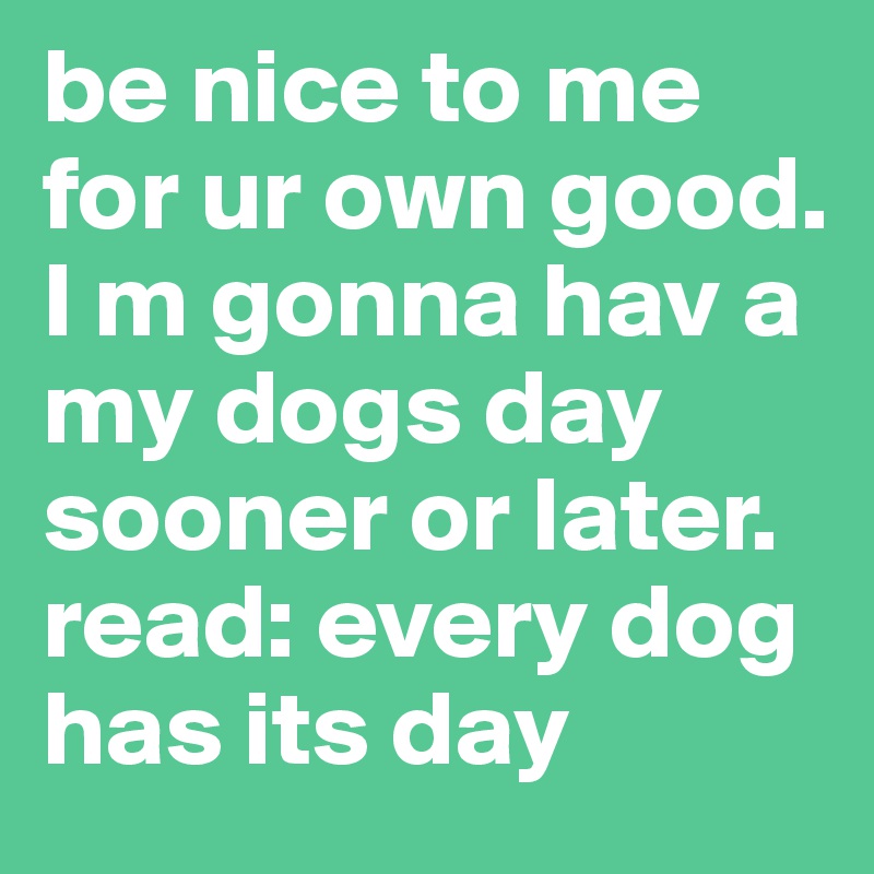 be nice to me for ur own good.
I m gonna hav a my dogs day sooner or later.
read: every dog has its day