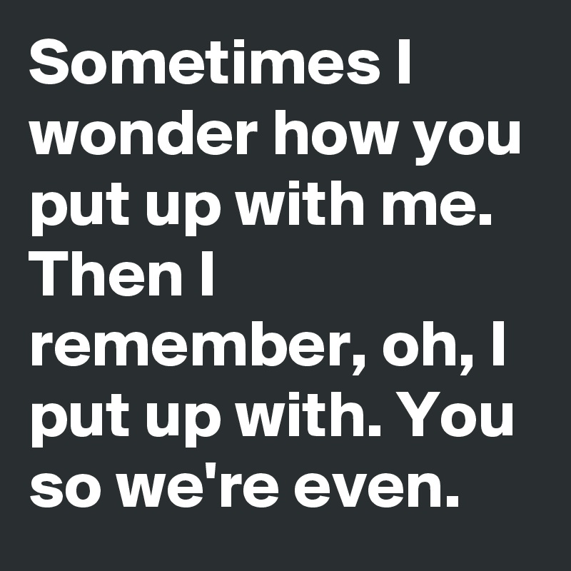 Sometimes I wonder how you put up with me. 
Then I remember, oh, I put up with. You so we're even.