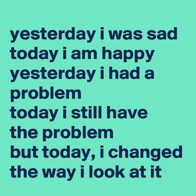 Yesterday I Was Sad Today I Am Happy Yesterday I Had A Problem Today I Still Have The Problem But Today I Changed The Way I Look At It Post By