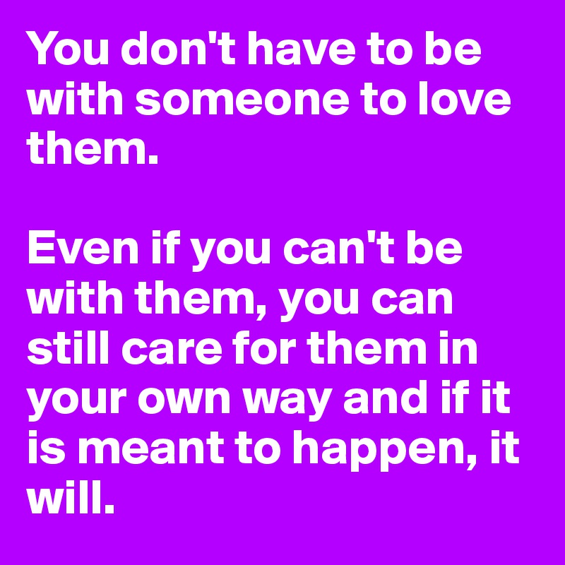 You don't have to be with someone to love them. 

Even if you can't be with them, you can still care for them in your own way and if it is meant to happen, it will. 