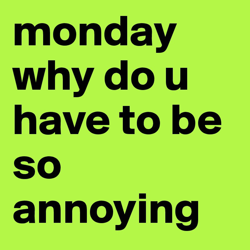 monday why do u have to be so annoying
