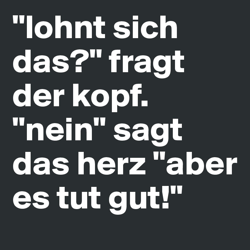 "lohnt sich das?" fragt der kopf. "nein" sagt das herz "aber es tut gut