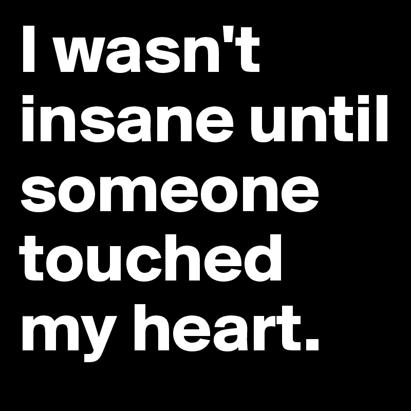 I wasn't insane until someone touched my heart. 