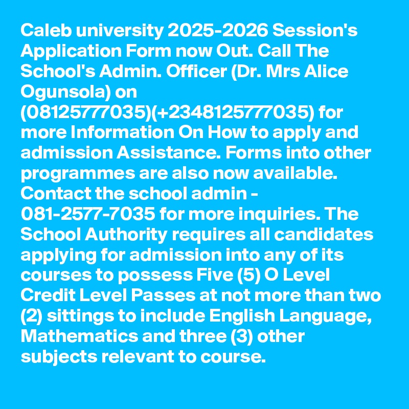 Caleb university 2025-2026 Session's Application Form now Out. Call The School's Admin. Officer (Dr. Mrs Alice Ogunsola) on (08125777035)(+2348125777035) for more Information On How to apply and admission Assistance. Forms into other programmes are also now available. Contact the school admin - 081-2577-7035 for more inquiries. The School Authority requires all candidates applying for admission into any of its courses to possess Five (5) O Level Credit Level Passes at not more than two (2) sittings to include English Language, Mathematics and three (3) other subjects relevant to course.
