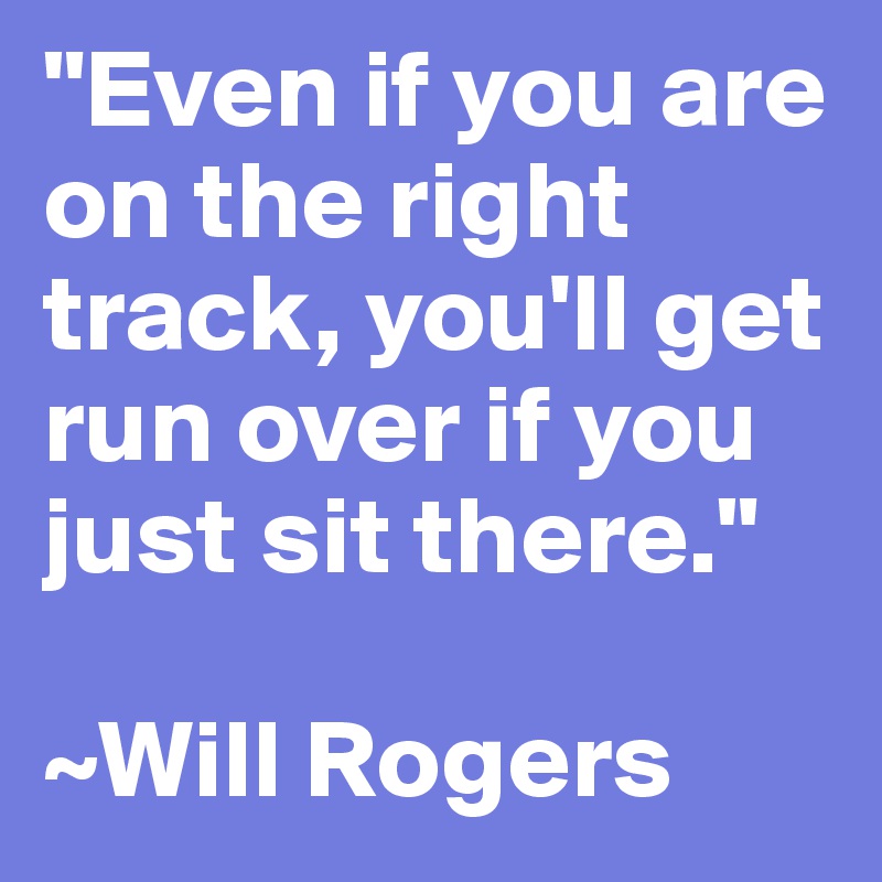 "Even if you are on the right track, you'll get run over if you just sit there."

~Will Rogers