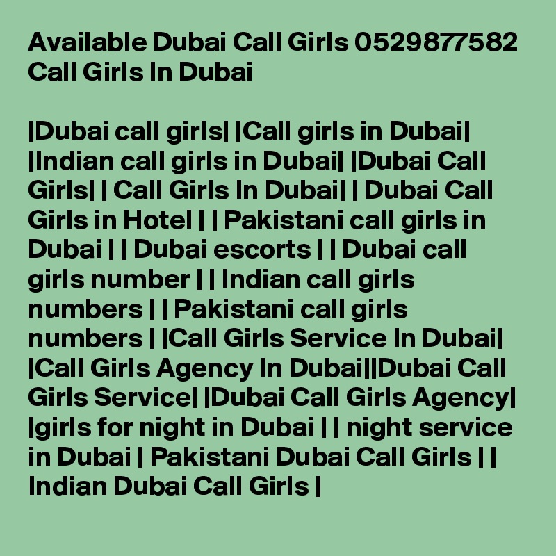 Available Dubai Call Girls 0529877582 Call Girls In Dubai

|Dubai call girls| |Call girls in Dubai| |Indian call girls in Dubai| |Dubai Call Girls| | Call Girls In Dubai| | Dubai Call Girls in Hotel | | Pakistani call girls in Dubai | | Dubai escorts | | Dubai call girls number | | Indian call girls numbers | | Pakistani call girls numbers | |Call Girls Service In Dubai| |Call Girls Agency In Dubai||Dubai Call Girls Service| |Dubai Call Girls Agency| |girls for night in Dubai | | night service in Dubai | Pakistani Dubai Call Girls | | Indian Dubai Call Girls |