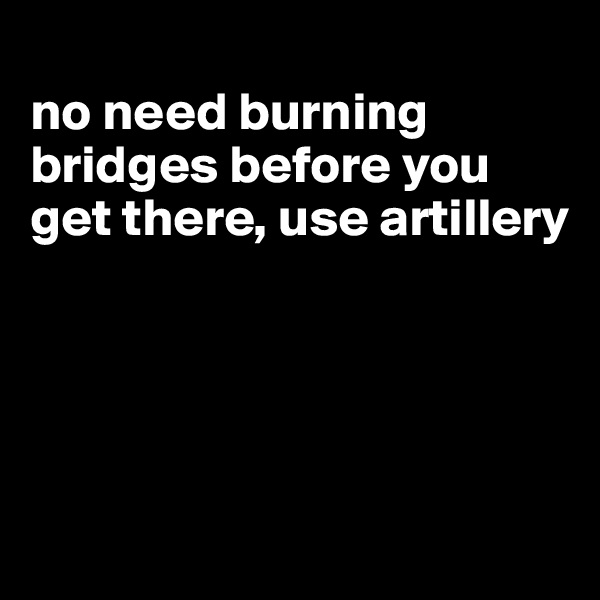 
no need burning bridges before you get there, use artillery




