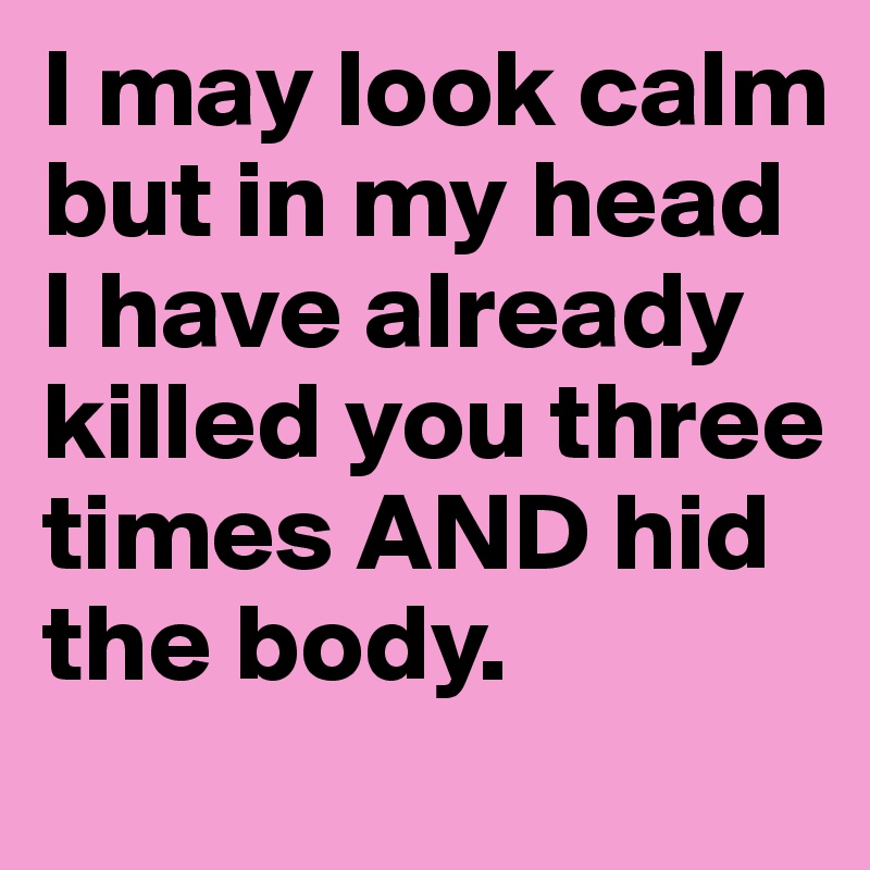 I may look calm but in my head I have already killed you three times AND hid the body.