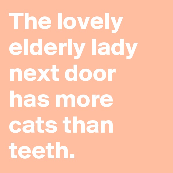 The lovely elderly lady next door has more cats than teeth.