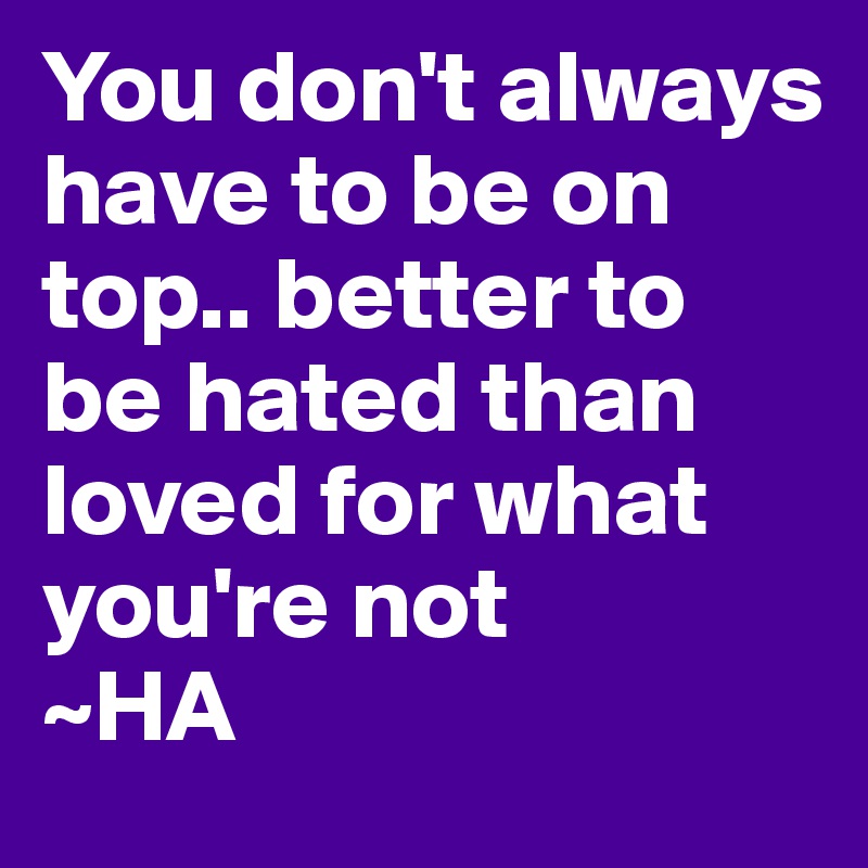 You don't always have to be on top.. better to be hated than loved for what you're not
~HA