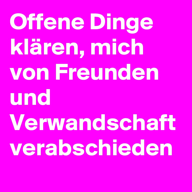 Offene Dinge klären, mich von Freunden und Verwandschaft verabschieden