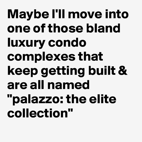 Maybe I'll move into one of those bland luxury condo complexes that keep getting built & are all named "palazzo: the elite collection"