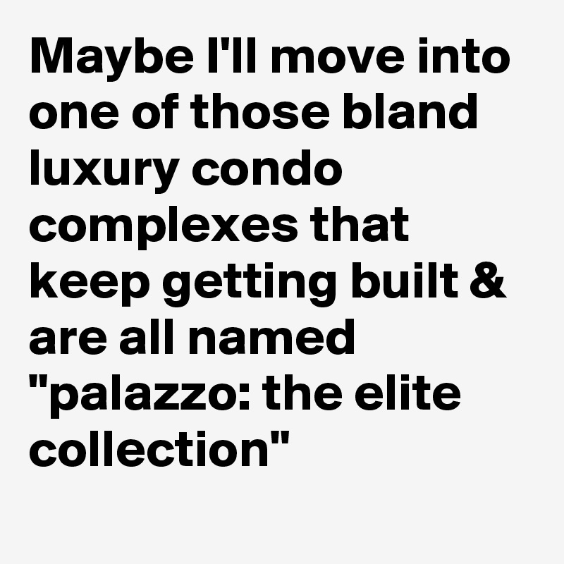 Maybe I'll move into one of those bland luxury condo complexes that keep getting built & are all named "palazzo: the elite collection"