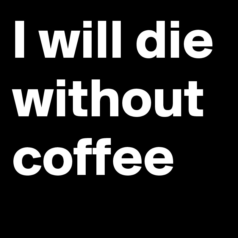 I will die without coffee 