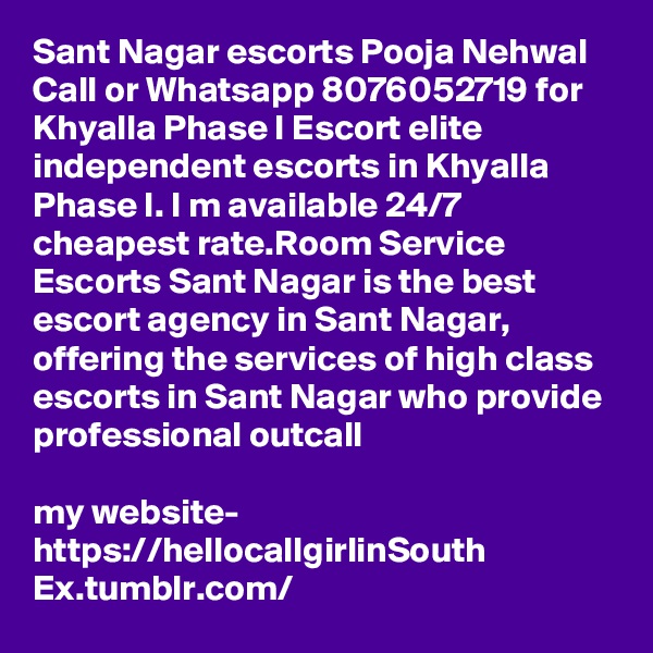 Sant Nagar escorts Pooja Nehwal Call or Whatsapp 8076052719 for Khyalla Phase I Escort elite independent escorts in Khyalla Phase I. I m available 24/7 cheapest rate.Room Service Escorts Sant Nagar is the best escort agency in Sant Nagar, offering the services of high class escorts in Sant Nagar who provide professional outcall 

my website- https://hellocallgirlinSouth Ex.tumblr.com/