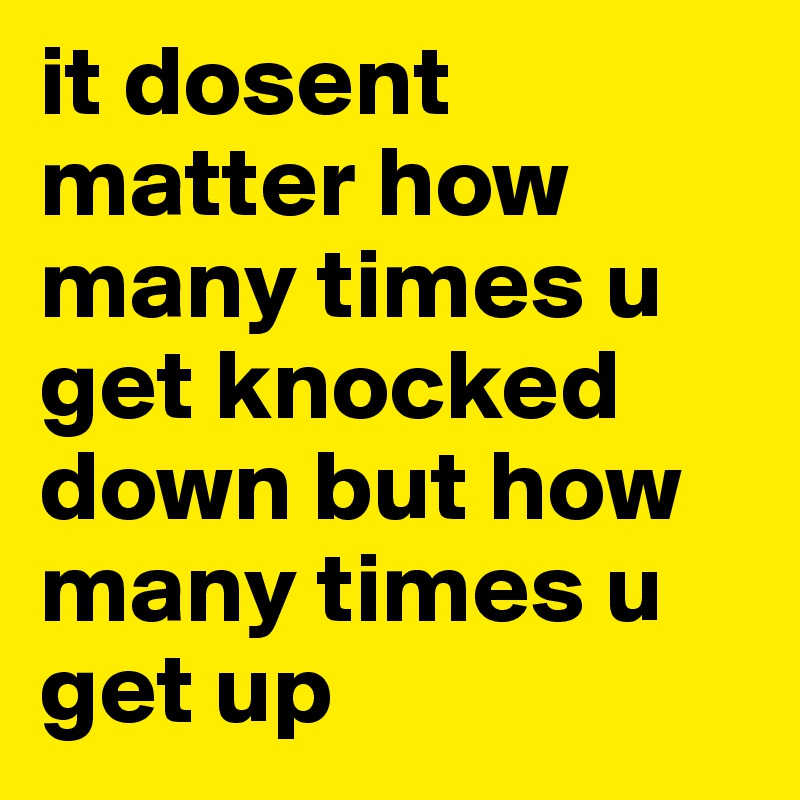 it dosent matter how many times u get knocked down but how many times u get up 
