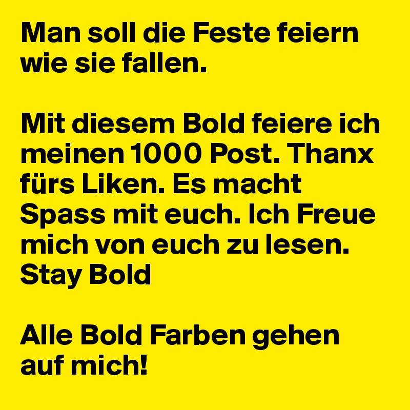 Man soll die Feste feiern wie sie fallen.

Mit diesem Bold feiere ich meinen 1000 Post. Thanx fürs Liken. Es macht Spass mit euch. Ich Freue mich von euch zu lesen. Stay Bold 

Alle Bold Farben gehen auf mich!