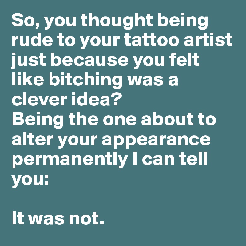 So, you thought being rude to your tattoo artist just because you felt like bitching was a clever idea?
Being the one about to alter your appearance permanently I can tell you:

It was not.