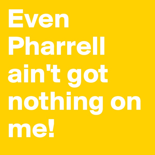 Even Pharrell ain't got nothing on me!
