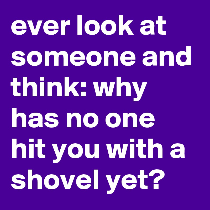 ever look at someone and think: why has no one hit you with a shovel yet?