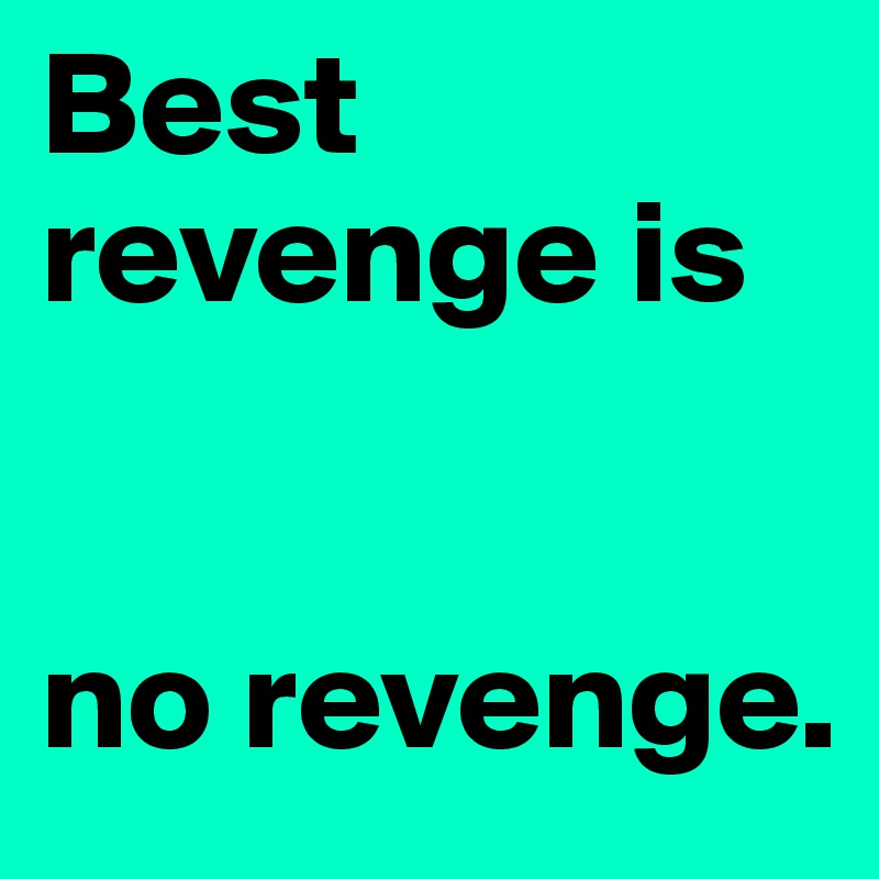 Best revenge is


no revenge.