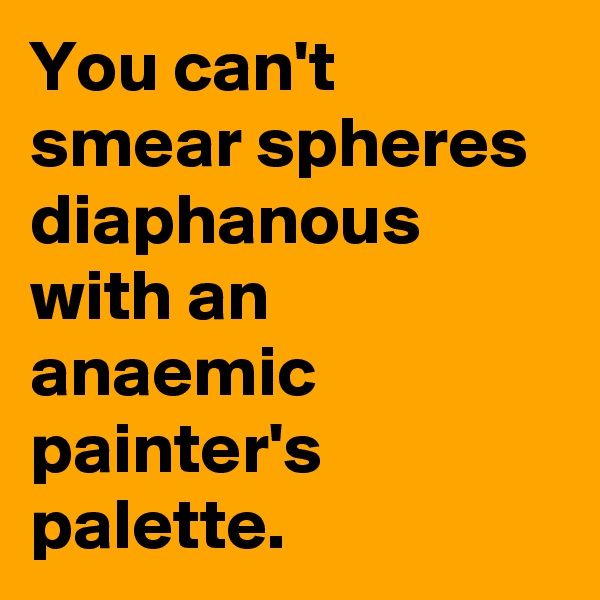 You can't smear spheres diaphanous with an anaemic painter's palette.