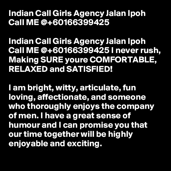 Indian Call Girls Agency Jalan Ipoh Call ME @+60166399425

Indian Call Girls Agency Jalan Ipoh Call ME @+60166399425 I never rush, Making SURE youre COMFORTABLE, RELAXED and SATISFIED!

I am bright, witty, articulate, fun loving, affectionate, and someone who thoroughly enjoys the company of men. I have a great sense of humour and I can promise you that our time together will be highly enjoyable and exciting.
