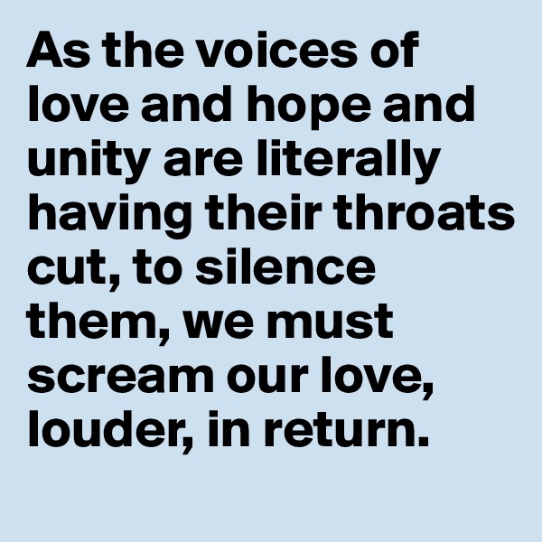 As the voices of love and hope and unity are literally having their throats cut, to silence them, we must scream our love, louder, in return.