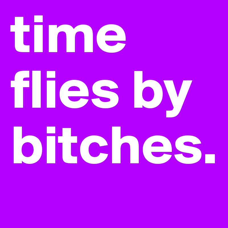 time 
flies by
bitches.