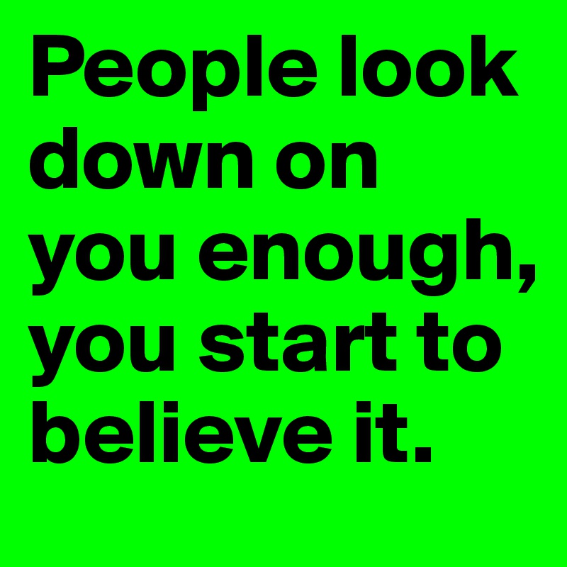 People look down on you enough, you start to believe it.