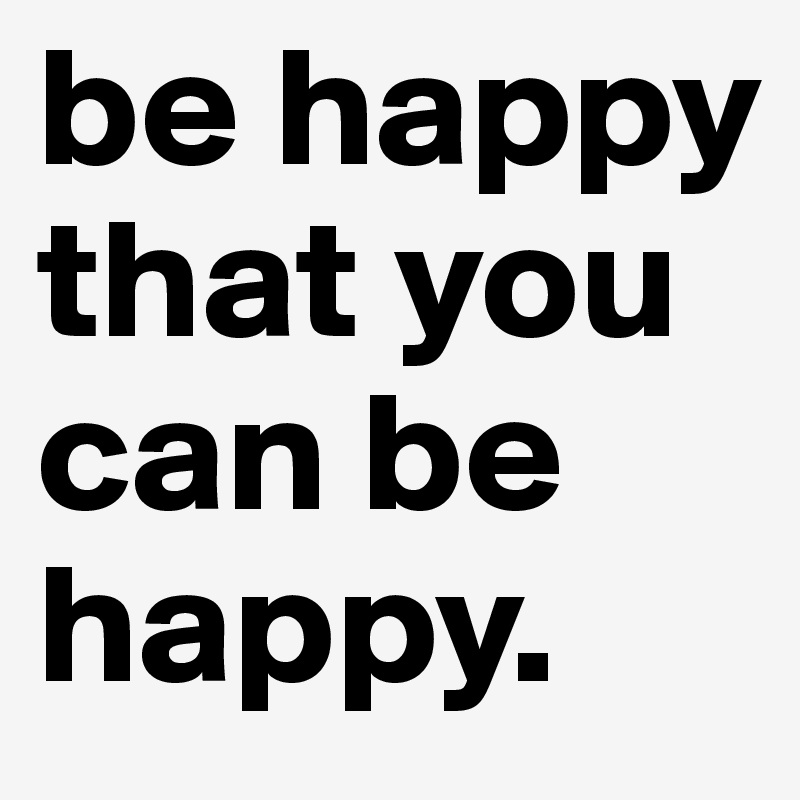 be happy that you can be happy.