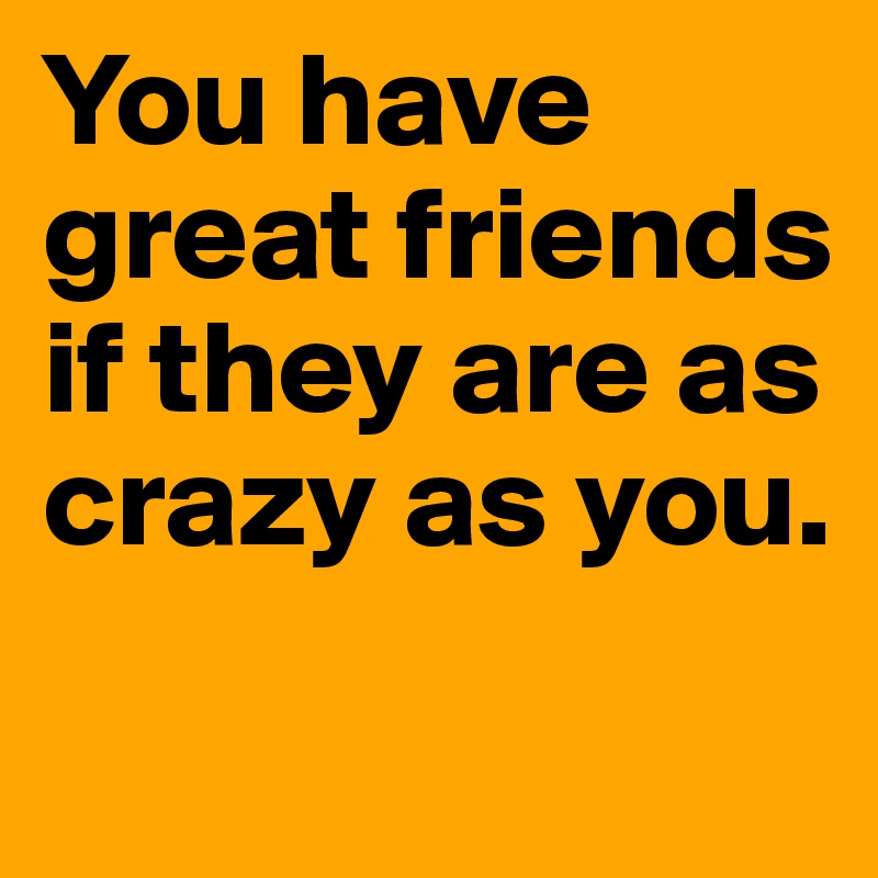 You have great friends if they are as crazy as you. 
