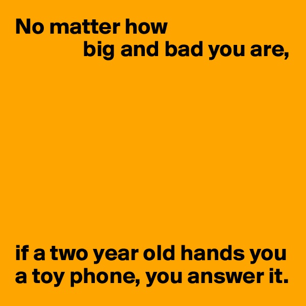 No matter how
               big and bad you are,








if a two year old hands you a toy phone, you answer it.