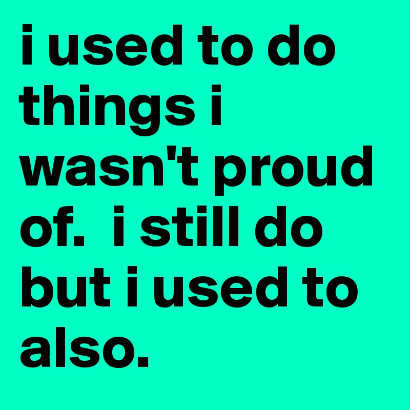 i used to do things i wasn't proud of.  i still do but i used to also. 