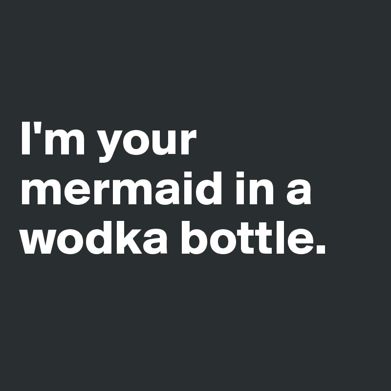 

I'm your mermaid in a wodka bottle. 

