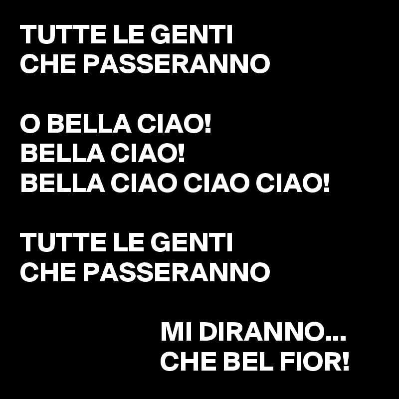 TUTTE LE GENTI
CHE PASSERANNO

O BELLA CIAO!
BELLA CIAO!
BELLA CIAO CIAO CIAO!

TUTTE LE GENTI
CHE PASSERANNO

                         MI DIRANNO...
                         CHE BEL FIOR!