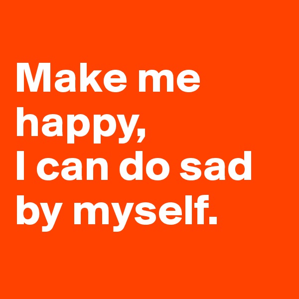 
Make me happy, 
I can do sad by myself.
