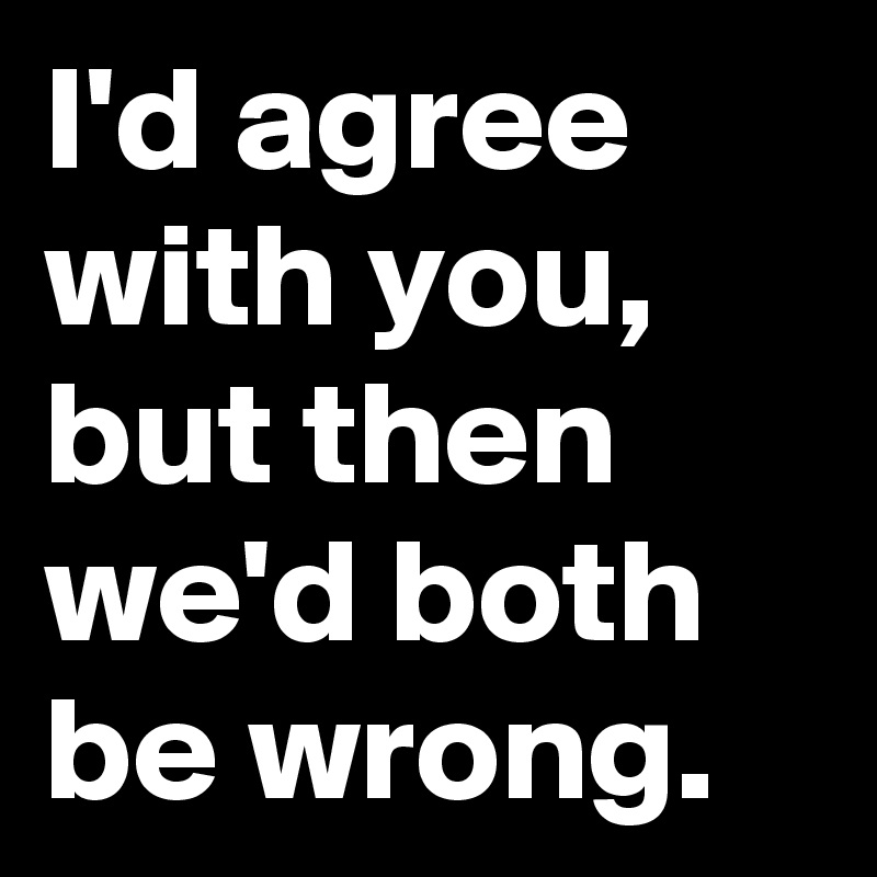 I'd agree with you, but then we'd both be wrong.