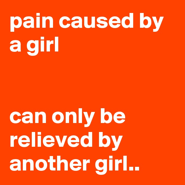 pain caused by a girl


can only be relieved by another girl..