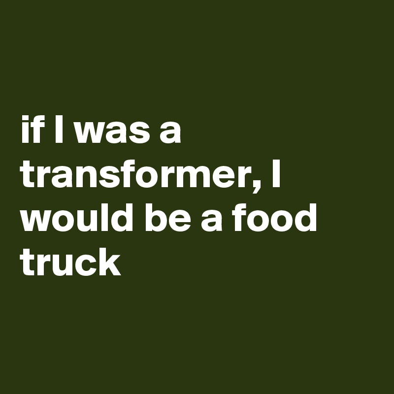 

if I was a transformer, I would be a food truck

