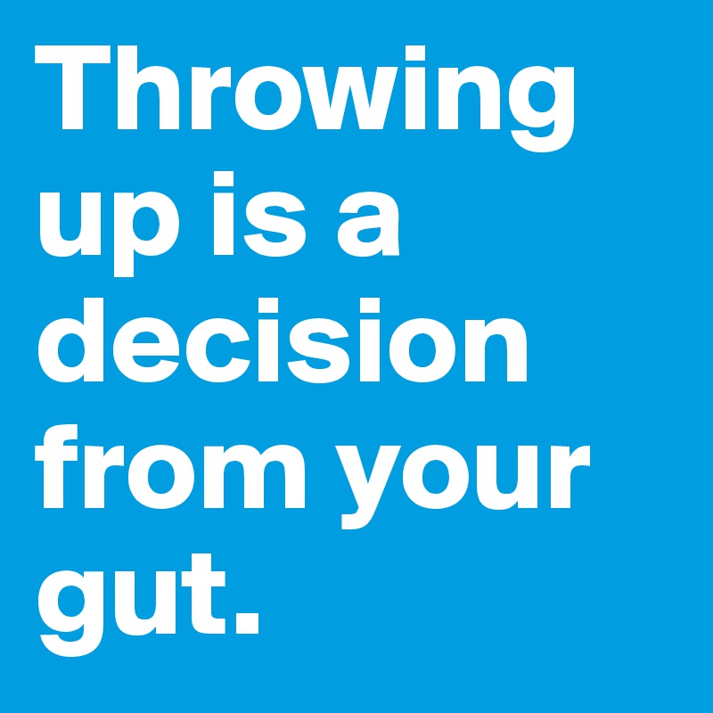 Throwing up is a decision from your gut.