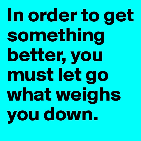 In order to get something better, you must let go what weighs you down.