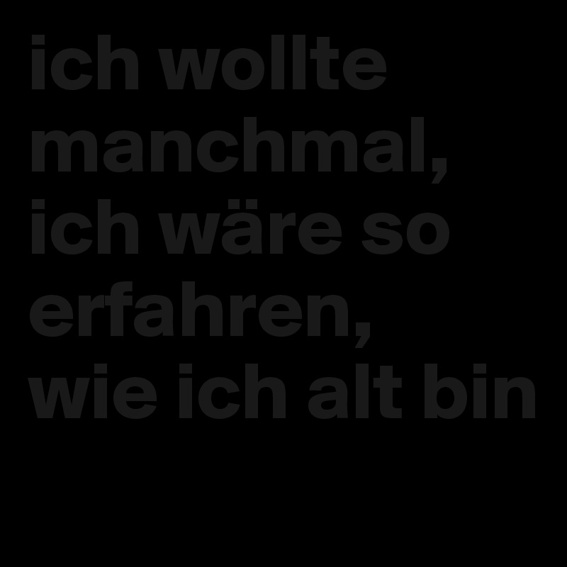ich wollte manchmal, ich wäre so erfahren,
wie ich alt bin
