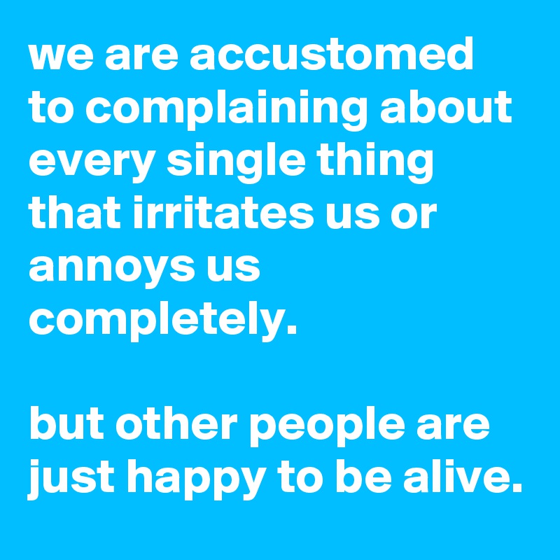 we are accustomed to complaining about every single thing that irritates us or annoys us completely.

but other people are just happy to be alive.