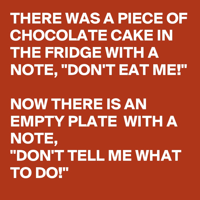 THERE WAS A PIECE OF CHOCOLATE CAKE IN THE FRIDGE WITH A NOTE, "DON'T EAT ME!" 

NOW THERE IS AN EMPTY PLATE  WITH A NOTE, 
"DON'T TELL ME WHAT TO DO!"