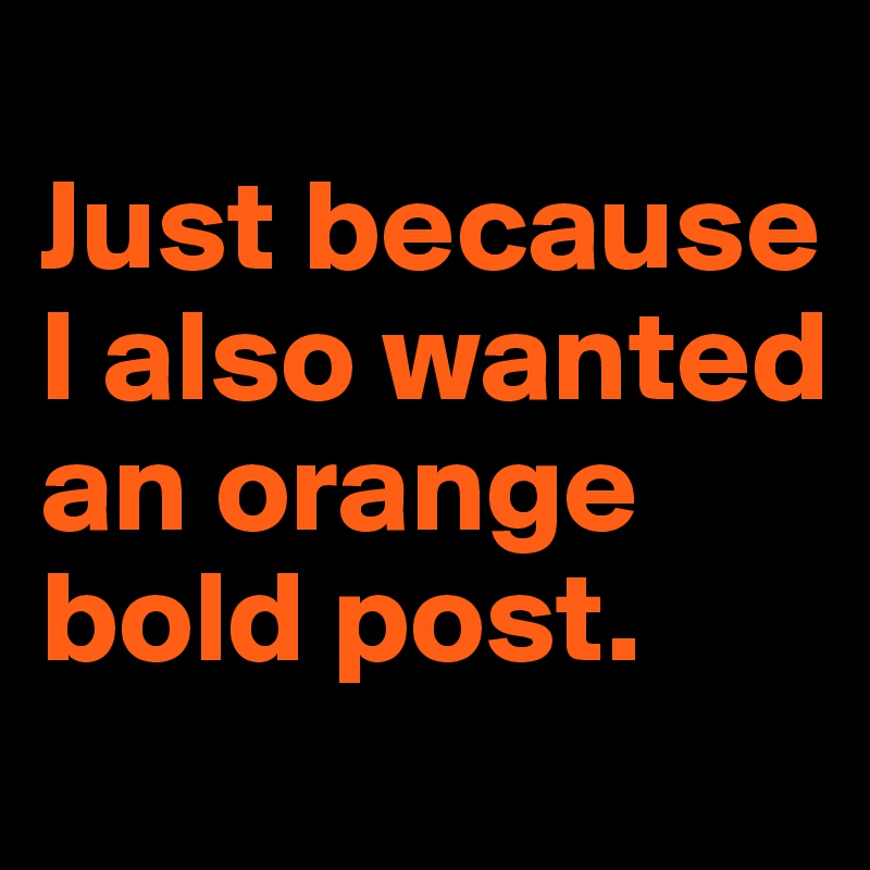 
Just because I also wanted an orange bold post.