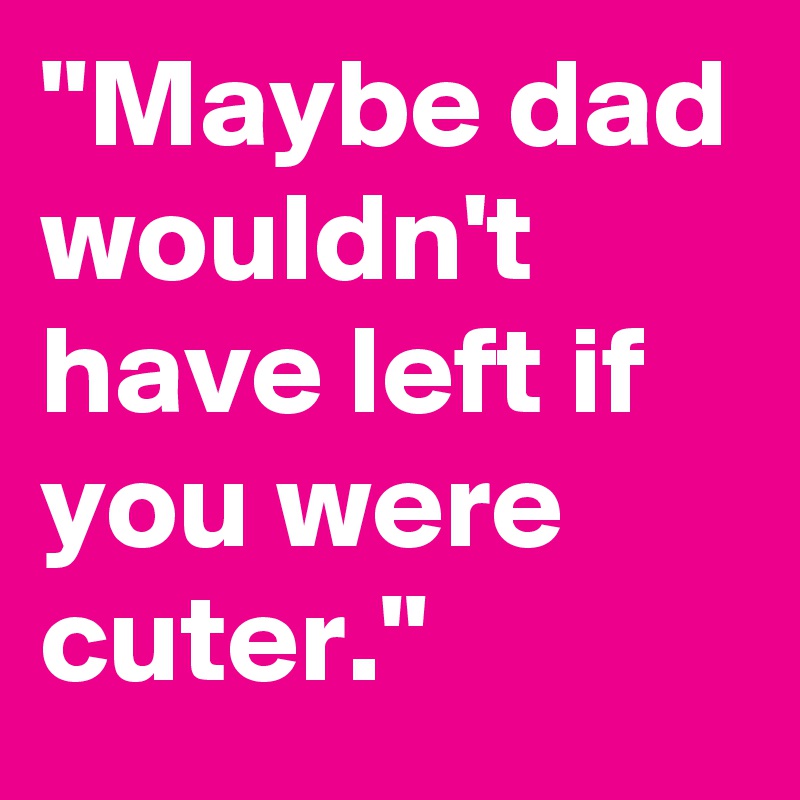 "Maybe dad wouldn't have left if you were cuter."
