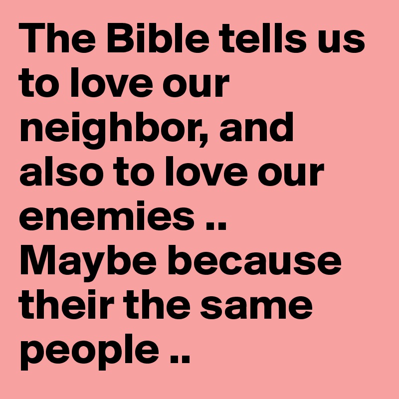 The Bible tells us to love our neighbor, and also to love our enemies ..
Maybe because their the same people .. 