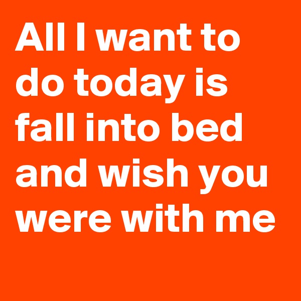 All I want to do today is fall into bed and wish you were with me