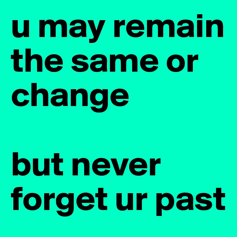 u may remain the same or change

but never forget ur past